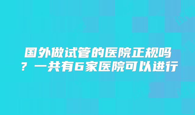 国外做试管的医院正规吗？一共有6家医院可以进行