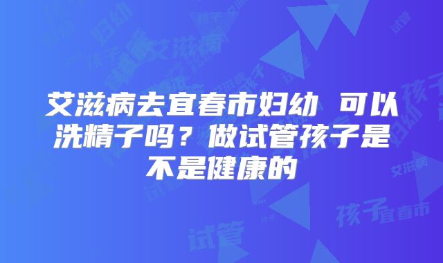 艾滋病去宜春市妇幼 可以洗精子吗?做试管孩子是不是健康的