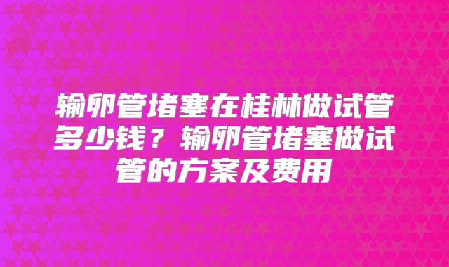 输卵管堵塞在桂林做试管多少钱？输卵管堵塞做试管的方案及费用