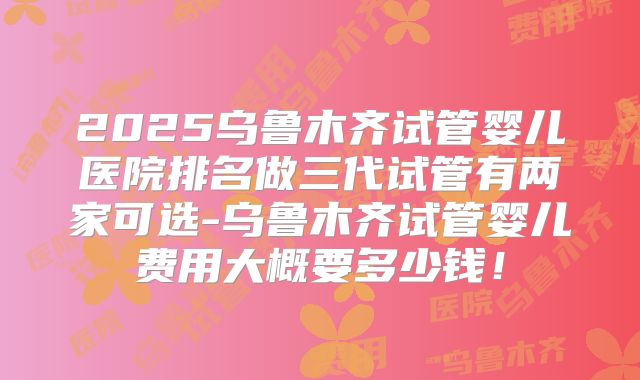 2025乌鲁木齐试管婴儿医院排名做三代试管有两家可选-乌鲁木齐试管婴儿费用大概要多少钱！