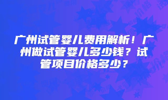 广州试管婴儿费用解析！广州做试管婴儿多少钱？试管项目价格多少？