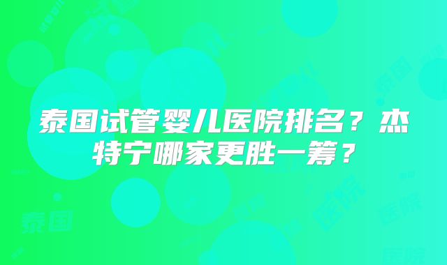 泰国试管婴儿医院排名？杰特宁哪家更胜一筹？