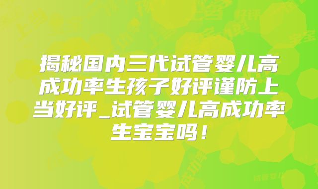 揭秘国内三代试管婴儿高成功率生孩子好评谨防上当好评_试管婴儿高成功率生宝宝吗!