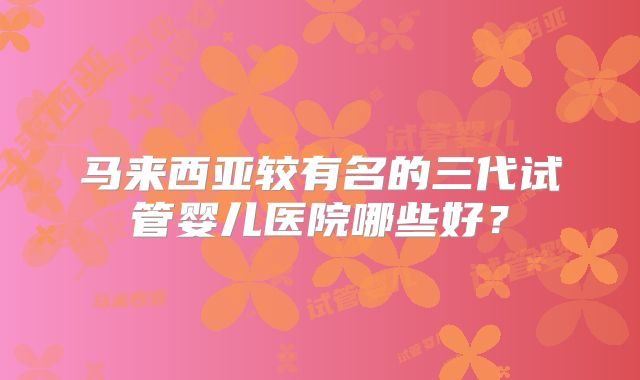 马来西亚较有名的三代试管婴儿医院哪些好？