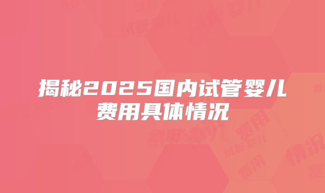 揭秘2025国内试管婴儿费用具体情况