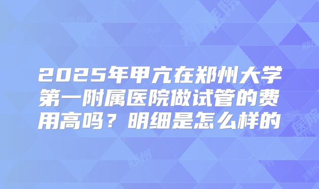 2025年甲亢在郑州大学第一附属医院做试管的费用高吗？明细是怎么样的