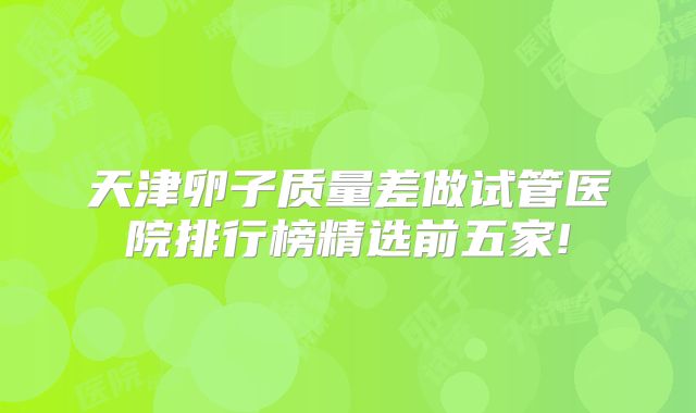 天津卵子质量差做试管医院排行榜精选前五家!