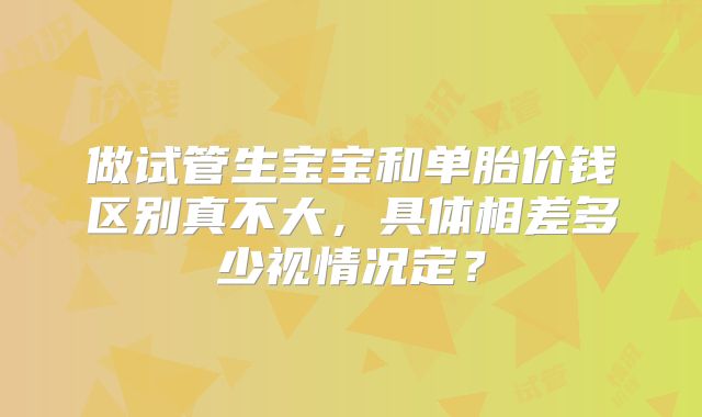 做试管生宝宝和单胎价钱区别真不大，具体相差多少视情况定？