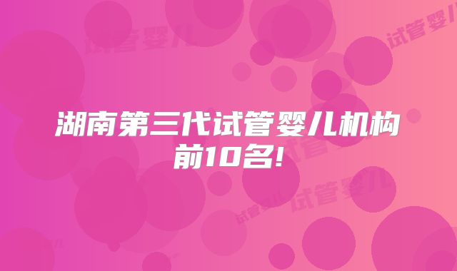 湖南第三代试管婴儿机构前10名!