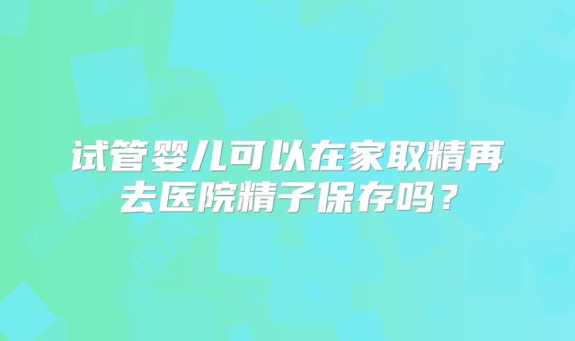 试管婴儿可以在家取精再去医院精子保存吗？