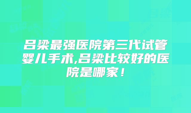 吕梁最强医院第三代试管婴儿手术,吕梁比较好的医院是哪家！