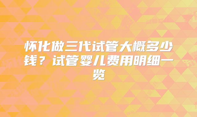 怀化做三代试管大概多少钱？试管婴儿费用明细一览