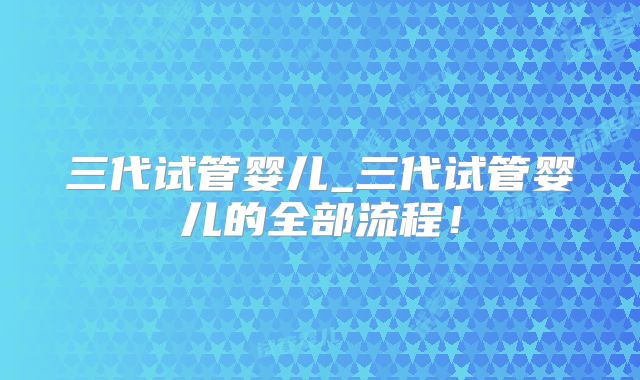 三代试管婴儿_三代试管婴儿的全部流程！