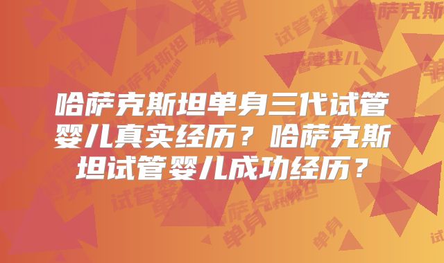哈萨克斯坦单身三代试管婴儿真实经历?哈萨克斯坦试管婴儿成功经历?