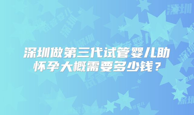 深圳做第三代试管婴儿助怀孕大概需要多少钱？