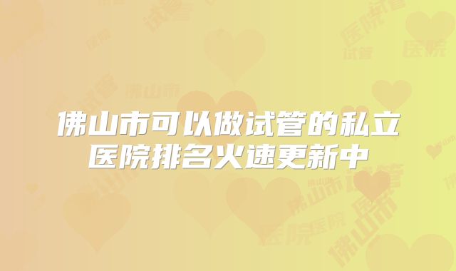 佛山市可以做试管的私立医院排名火速更新中