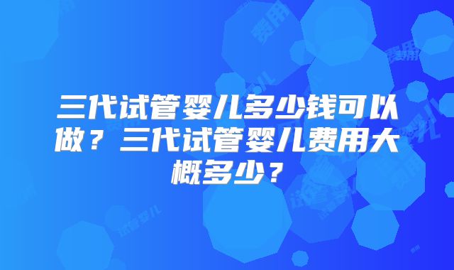 三代试管婴儿多少钱可以做?三代试管婴儿费用大概多少?