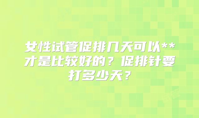 女性试管促排几天可以**才是比较好的?促排针要打多少天?