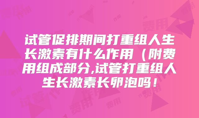 试管促排期间打重组人生长激素有什么作用（附费用组成部分,试管打重组人生长激素长卵泡吗！