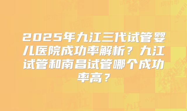 2025年九江三代试管婴儿医院成功率解析？九江试管和南昌试管哪个成功率高？