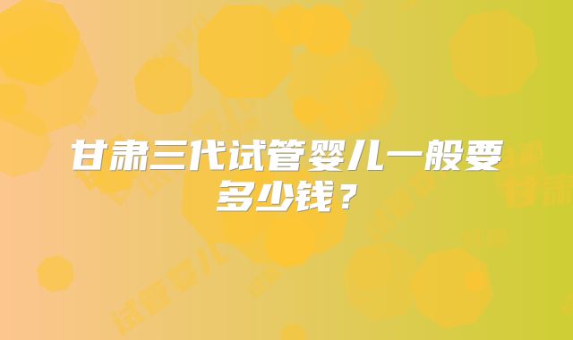 甘肃三代试管婴儿一般要多少钱?