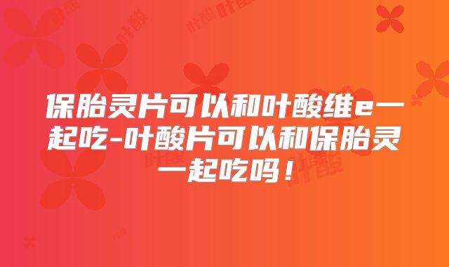 保胎灵片可以和叶酸维e一起吃-叶酸片可以和保胎灵一起吃吗！