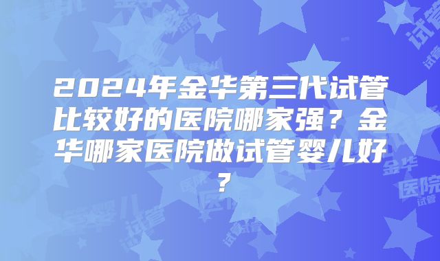 2024年金华第三代试管比较好的医院哪家强？金华哪家医院做试管婴儿好？