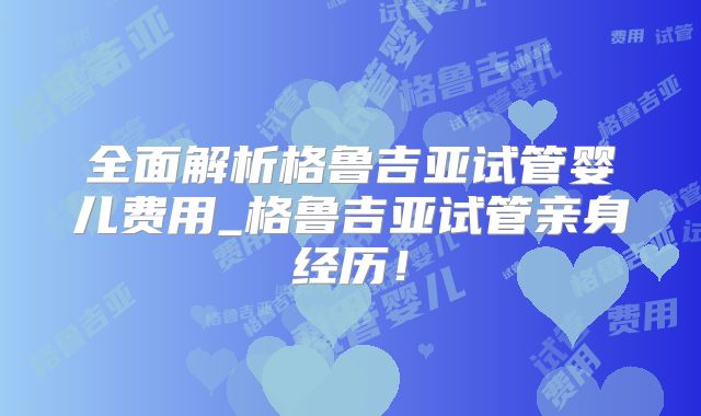 全面解析格鲁吉亚试管婴儿费用_格鲁吉亚试管亲身经历！