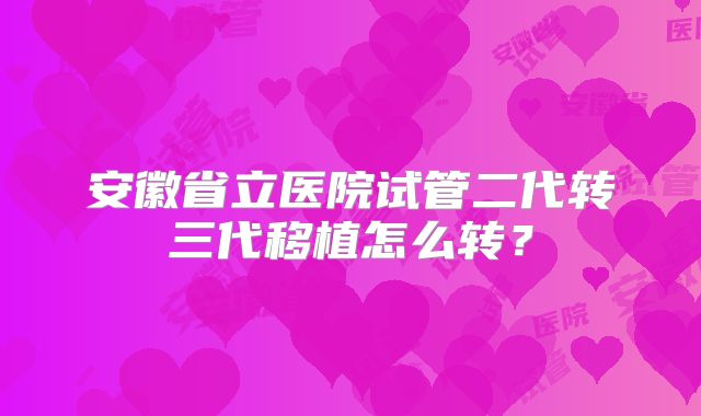 安徽省立医院试管二代转三代移植怎么转？