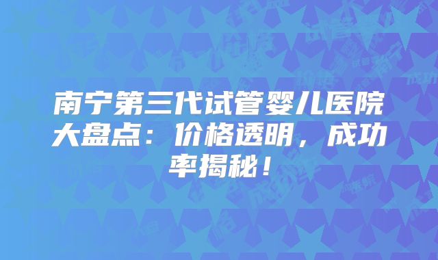 南宁第三代试管婴儿医院大盘点：价格透明，成功率揭秘！