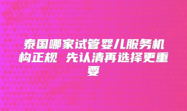 泰国哪家试管婴儿服务机构正规 先认清再选择更重要