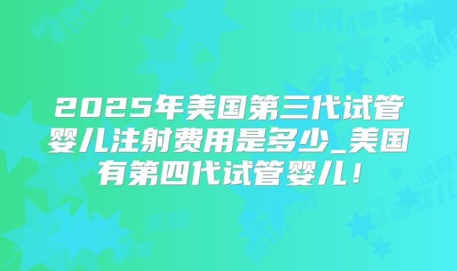 2025年美国第三代试管婴儿注射费用是多少_美国有第四代试管婴儿！