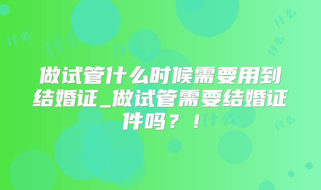 做试管什么时候需要用到结婚证_做试管需要结婚证件吗?!
