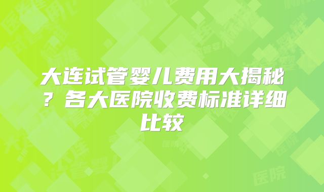 大连试管婴儿费用大揭秘？各大医院收费标准详细比较