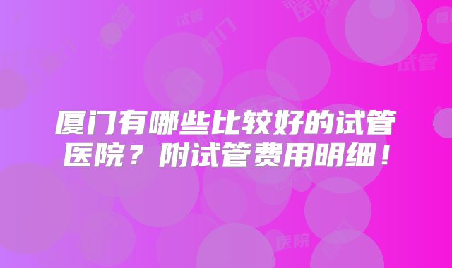 厦门有哪些比较好的试管医院?附试管费用明细!