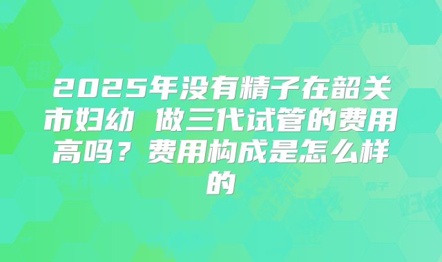 2025年没有精子在韶关市妇幼 做三代试管的费用高吗？费用构成是怎么样的