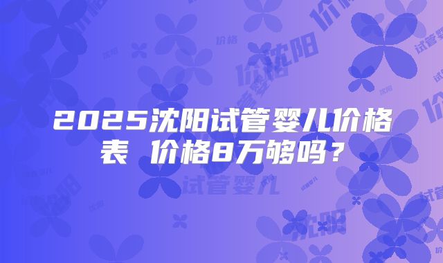 2025沈阳试管婴儿价格表 价格8万够吗？