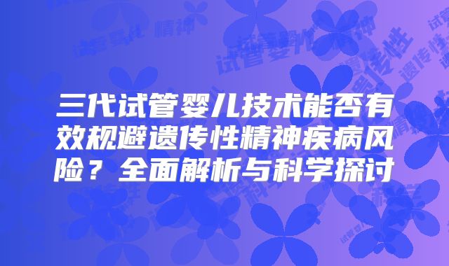 三代试管婴儿技术能否有效规避遗传性精神疾病风险？全面解析与科学探讨