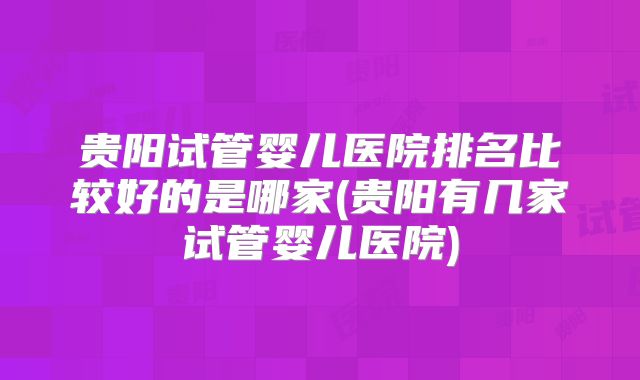 贵阳试管婴儿医院排名比较好的是哪家(贵阳有几家试管婴儿医院)