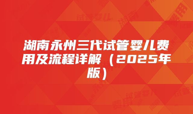 湖南永州三代试管婴儿费用及流程详解（2025年版）
