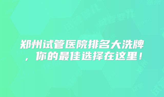 郑州试管医院排名大洗牌，你的最佳选择在这里！