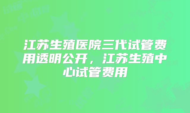 江苏生殖医院三代试管费用透明公开，江苏生殖中心试管费用
