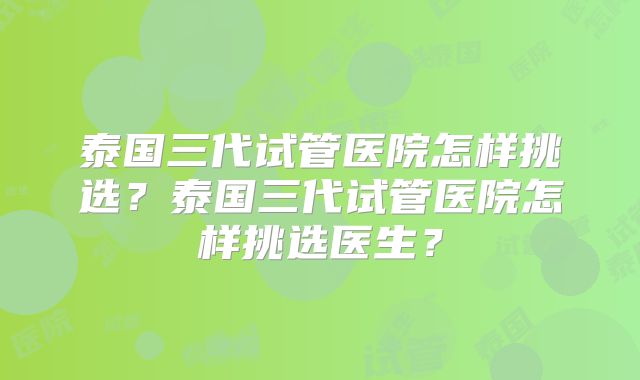 泰国三代试管医院怎样挑选？泰国三代试管医院怎样挑选医生？