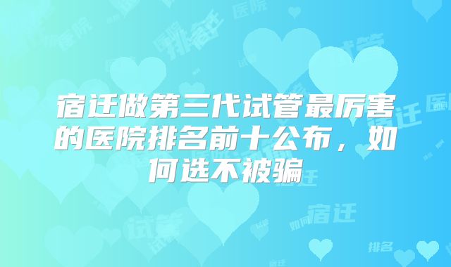 宿迁做第三代试管最厉害的医院排名前十公布，如何选不被骗