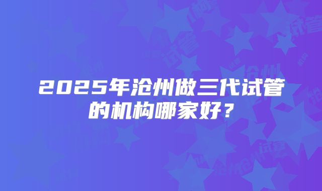 2025年沧州做三代试管的机构哪家好？