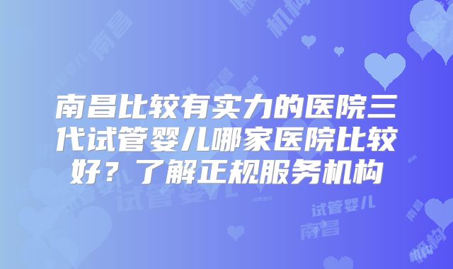 南昌比较有实力的医院三代试管婴儿哪家医院比较好?了解正规服务机构
