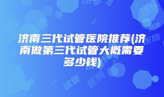 济南三代试管医院推荐(济南做第三代试管大概需要多少钱)