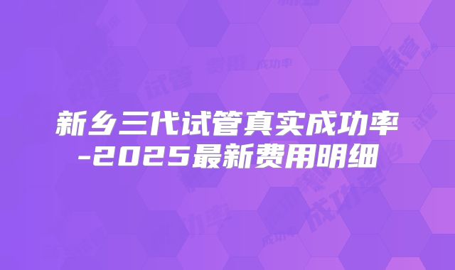 新乡三代试管真实成功率-2025最新费用明细