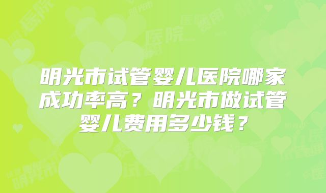 明光市试管婴儿医院哪家成功率高？明光市做试管婴儿费用多少钱？