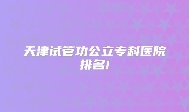 天津试管功公立专科医院排名!
